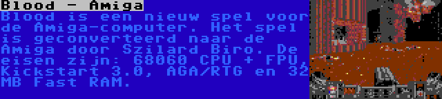 Blood - Amiga | Blood is een nieuw spel voor de Amiga-computer. Het spel is geconverteerd naar de Amiga door Szilard Biro. De eisen zijn: 68060 CPU + FPU, Kickstart 3.0, AGA/RTG en 32 MB Fast RAM.