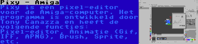 Pixy - Amiga | Pixy is een pixel-editor voor de Amiga-computer. Het programma is ontwikkeld door Tony Canazza en heeft de volgende functies: Pixel-editor, Animatie (Gif, IFF, APNG), Brush, Sprite, etc.