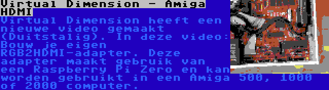 Virtual Dimension - Amiga HDMI | Virtual Dimension heeft een nieuwe video gemaakt (Duitstalig). In deze video: Bouw je eigen RGB2HDMI-adapter. Deze adapter maakt gebruik van een Raspberry Pi Zero en kan worden gebruikt in een Amiga 500, 1000 of 2000 computer.