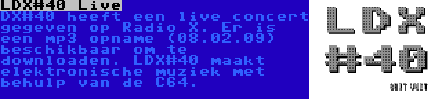 LDX#40 Live | DX#40 heeft een live concert gegeven op Radio X. Er is een mp3 opname (08.02.09) beschikbaar om te downloaden. LDX#40 maakt elektronische muziek met behulp van de C64.