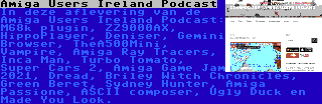 Amiga Users Ireland Podcast | In deze aflevering van de Amiga Users Ireland Podcast: M68k plugin, ZZ9000AX, HippoPlayer, Deniser, Gemini Browser, TheA500Mini, Vampire, Amiga Ray Tracers, Inca Man, Turbo Tomato, Super Cars 2, Amiga Game Jam 2021, Dread, Briley Witch Chronicles, Green Beret, Sydney Hunter, Amiga Passione, ASCII composer, Ugly Duck en Made You Look.