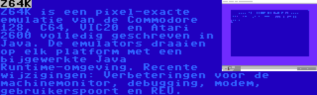 Z64K | Z64K is een pixel-exacte emulatie van de Commodore 128, C64, VIC20 en Atari 2600 volledig geschreven in Java. De emulators draaien op elk platform met een bijgewerkte Java Runtime-omgeving. Recente wijzigingen: Verbeteringen voor de machinemonitor, debugging, modem, gebruikerspoort en REU.