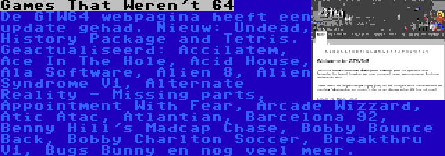 Games That Weren't 64 | De GTW64 webpagina heeft een update gehad. Nieuw: Undead, History Package and Tetris. Geactualiseerd: Accilatem, Ace In The Hole, Acid House, Ala Software, Alien 8, Alien Syndrome V1, Alternate Reality - Missing parts, Appointment With Fear, Arcade Wizzard, Atic Atac, Atlantian, Barcelona 92, Benny Hill's Madcap Chase, Bobby Bounce Back, Bobby Charlton Soccer, Breakthru V1, Bugs Bunny en nog veel meer.