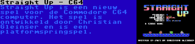 Straight Up - C64 | Straight Up is een nieuw spel voor de Commodore C64 computer. Het spel is ontwikkeld door Christian Gleinser en is een platformspringspel.