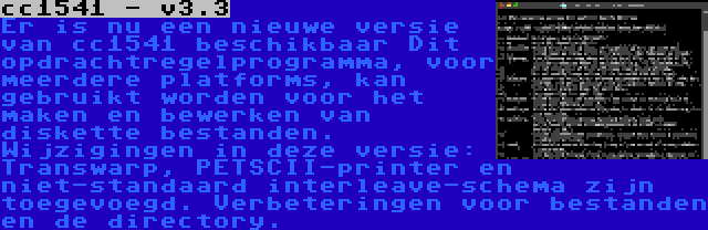 cc1541 - v3.3 | Er is nu een nieuwe versie van cc1541 beschikbaar Dit opdrachtregelprogramma, voor meerdere platforms, kan gebruikt worden voor het maken en bewerken van diskette bestanden. Wijzigingen in deze versie: Transwarp, PETSCII-printer en niet-standaard interleave-schema zijn toegevoegd. Verbeteringen voor bestanden en de directory.