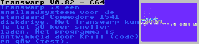 Transwarp V0.82 - C64 | Transwarp is een snellaadsysteem voor de standaard Commodore 1541 diskdrive. Met Transwarp kun je tot 50 keer sneller laden. Het programma is ontwikkeld door Krill (code) en q0w (test).