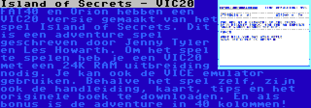 Island of Secrets - VIC20 | FAT40 en Orion hebben een VIC20 versie gemaakt van het spel Island of Secrets. Dit is een adventure spel geschreven door Jenny Tyler en Les Howarth. Om het spel te spelen heb je een VIC20 met een 24K RAM uitbreiding nodig. Je kan ook de VICE emulator gebruiken. Behalve het spel zelf, zijn ook de handleiding, kaart, tips en het originele boek te downloaden. En als bonus is de adventure in 40 kolommen!