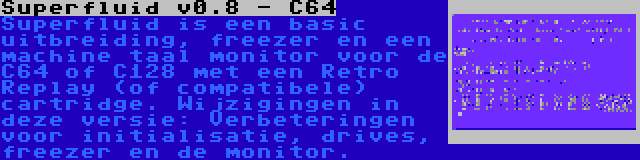 Superfluid v0.8 - C64 | Superfluid is een basic uitbreiding, freezer en een machine taal monitor voor de C64 of C128 met een Retro Replay (of compatibele) cartridge. Wijzigingen in deze versie: Verbeteringen voor initialisatie, drives, freezer en de monitor.