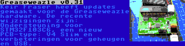 Greaseweazle v0.31 | Keir Fraser heeft updates gemaakt voor de Greaseweazle hardware. De recente wijzigingen zijn: Ondersteuning voor STM32F103C6, een nieuw PCB-type: V4 Slim en verbeteringen voor geheugen en USB.