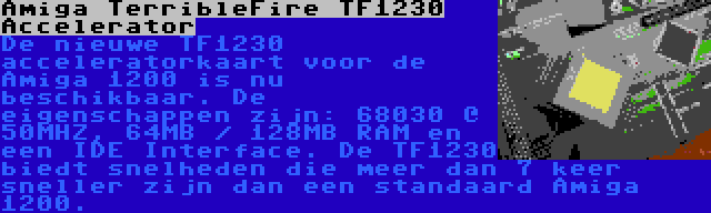 Amiga TerribleFire TF1230 Accelerator | De nieuwe TF1230 acceleratorkaart voor de Amiga 1200 is nu beschikbaar. De eigenschappen zijn: 68030 @ 50MHZ, 64MB / 128MB RAM en een IDE Interface. De TF1230 biedt snelheden die meer dan 7 keer sneller zijn dan een standaard Amiga 1200.