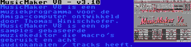 MusicMaker V8 - v3.10 | MusicMaker V8 is een muziekprogramma voor de Amiga-computer ontwikkeld door Thomas Winischhofer. MusicMaker V8 is een op samples gebaseerde muziekeditor die macro's gebruikt en acht audiokanalen / tracks heeft.