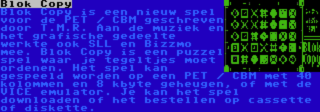 Blok Copy | Blok Copy is een nieuw spel voor de PET / CBM geschreven door T.M.R. Aan de muziek en het grafische gedeelte werkte ook SLL en Bizzmo mee. Blok Copy is een puzzel spel waar je tegeltjes moet ordenen. Het spel kan gespeeld worden op een PET / CBM met 40 kolommen en 8 kbyte geheugen, of met de VICE emulator. Je kan het spel downloaden of het bestellen op cassette of diskette.