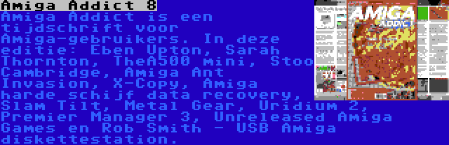 Amiga Addict 8 | Amiga Addict is een tijdschrift voor Amiga-gebruikers. In deze editie: Eben Upton, Sarah Thornton, TheA500 mini, Stoo Cambridge, Amiga Ant Invasion, X-Copy, Amiga harde schijf data recovery, Slam Tilt, Metal Gear, Uridium 2, Premier Manager 3, Unreleased Amiga Games en Rob Smith - USB Amiga diskettestation.