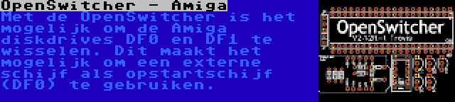 OpenSwitcher - Amiga | Met de OpenSwitcher is het mogelijk om de Amiga diskdrives DF0 en DF1 te wisselen. Dit maakt het mogelijk om een externe schijf als opstartschijf (DF0) te gebruiken.