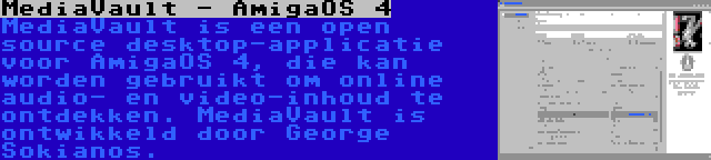 MediaVault - AmigaOS 4 | MediaVault is een open source desktop-applicatie voor AmigaOS 4, die kan worden gebruikt om online audio- en video-inhoud te ontdekken. MediaVault is ontwikkeld door George Sokianos.
