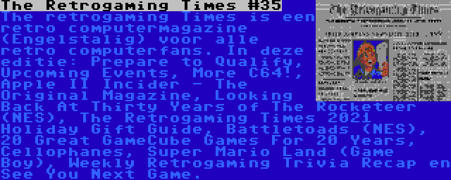 The Retrogaming Times #35 | The retrogaming Times is een retro computermagazine (Engelstalig) voor alle retro computerfans. In deze editie: Prepare to Qualify, Upcoming Events, More C64!, Apple II Incider - The Original Magazine, Looking Back At Thirty Years of The Rocketeer (NES), The Retrogaming Times 2021 Holiday Gift Guide, Battletoads (NES), 20 Great GameCube Games For 20 Years, Cellophanes, Super Mario Land (Game Boy), Weekly Retrogaming Trivia Recap en See You Next Game.