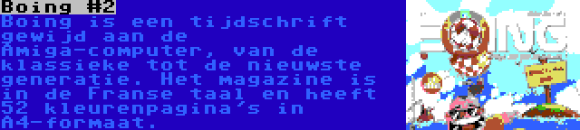 Boing #2 | Boing is een tijdschrift gewijd aan de Amiga-computer, van de klassieke tot de nieuwste generatie. Het magazine is in de Franse taal en heeft 52 kleurenpagina's in A4-formaat.