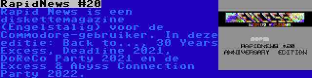 RapidNews #20 | Rapid News is een diskettemagazine (Engelstalig) voor de Commodore-gebruiker. In deze editie: Back to..., 30 Years Excess, Deadline 2021, DoReCo Party 2021 en de Excess & Abyss Connection Party 2022.