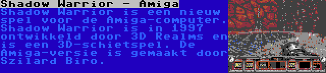 Shadow Warrior - Amiga | Shadow Warrior is een nieuw spel voor de Amiga-computer. Shadow Warrior is in 1997 ontwikkeld door 3D Realms en is een 3D-schietspel. De Amiga-versie is gemaakt door Szilard Biro.