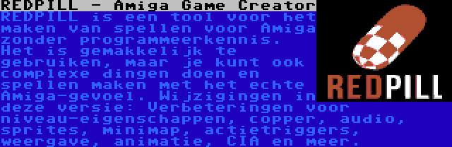 REDPILL - Amiga Game Creator | REDPILL is een tool voor het maken van spellen voor Amiga zonder programmeerkennis. Het is gemakkelijk te gebruiken, maar je kunt ook complexe dingen doen en spellen maken met het echte Amiga-gevoel. Wijzigingen in deze versie: Verbeteringen voor niveau-eigenschappen, copper, audio, sprites, minimap, actietriggers, weergave, animatie, CIA en meer.