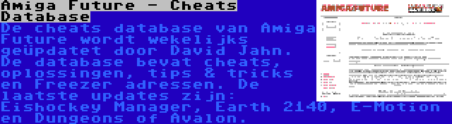 Amiga Future - Cheats Database | De cheats database van Amiga Future wordt wekelijks geüpdatet door David Jahn. De database bevat cheats, oplossingen, tips & tricks en Freezer adressen. De laatste updates zijn: Eishockey Manager, Earth 2140, E-Motion en Dungeons of Avalon.