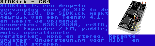 SIDKick - C64 | SIDKick is een drop-in vervanging voor de SID in de C64 / C128. De SIDKick maakt gebruik van een Teensy 4.1. en heeft de volgende kenmerken: 6581/8580, reSID, Sound Expander / FM, paddle, muis, operationele versterker, mono en stereo. Recente updates: Ondersteuning voor MIDI- en RGB-LED strepen.