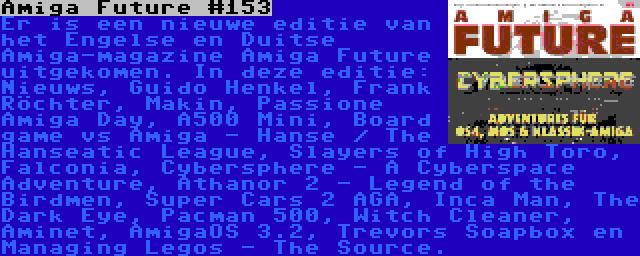 Amiga Future #153 | Er is een nieuwe editie van het Engelse en Duitse Amiga-magazine Amiga Future uitgekomen. In deze editie: Nieuws, Guido Henkel, Frank Röchter, Makin, Passione Amiga Day, A500 Mini, Board game vs Amiga - Hanse / The Hanseatic League, Slayers of High Toro, Falconia, Cybersphere - A Cyberspace Adventure, Athanor 2 - Legend of the Birdmen, Super Cars 2 AGA, Inca Man, The Dark Eye, Pacman 500, Witch Cleaner, Aminet, AmigaOS 3.2, Trevors Soapbox en Managing Legos - The Source.