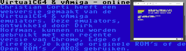 VirtualC64 & vAmiga - online | Christian Corti heeft een webversie gemaakt van de VirtualC64 & vAmiga emulators. Deze emulators, ontwikkeld door Dirk Hoffman, kunnen nu worden gebruikt met een recente versie van Chrome, Edge of Firefox. Je kan de originele ROM's of de Open ROM's / AROS gebruiken.