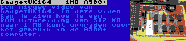 GadgetUK164 - 1MB A500+ | Een nieuwe video van GadgetUK164. In deze video Kan je zien hoe je een RAM-uitbreiding van 512 KB naar 1 MB kunt upgraden voor het gebruik in de A500+ computer.