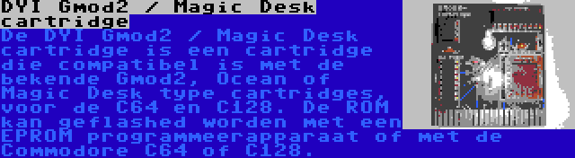 DYI Gmod2 / Magic Desk cartridge | De DYI Gmod2 / Magic Desk cartridge is een cartridge die compatibel is met de bekende Gmod2, Ocean of Magic Desk type cartridges, voor de C64 en C128. De ROM kan geflashed worden met een EPROM programmeerapparaat of met de Commodore C64 of C128.