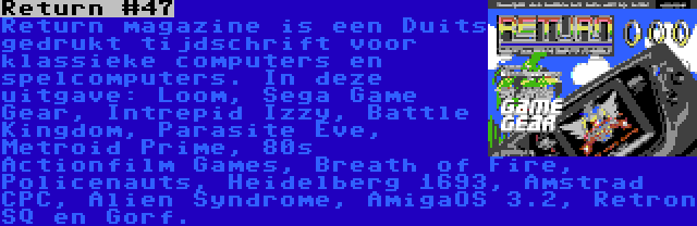 Return #47 | Return magazine is een Duits gedrukt tijdschrift voor klassieke computers en spelcomputers. In deze uitgave: Loom, Sega Game Gear, Intrepid Izzy, Battle Kingdom, Parasite Eve, Metroid Prime, 80s Actionfilm Games, Breath of Fire, Policenauts, Heidelberg 1693, Amstrad CPC, Alien Syndrome, AmigaOS 3.2, Retron SQ en Gorf.