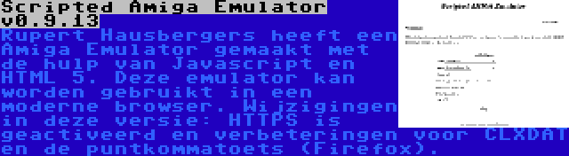 Scripted Amiga Emulator v0.9.13 | Rupert Hausbergers heeft een Amiga Emulator gemaakt met de hulp van Javascript en HTML 5. Deze emulator kan worden gebruikt in een moderne browser. Wijzigingen in deze versie: HTTPS is geactiveerd en verbeteringen voor CLXDAT en de puntkommatoets (Firefox).