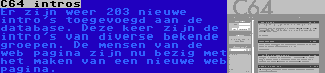 C64 intros | Er zijn weer 203 nieuwe intro's toegevoegd aan de database. Deze keer zijn de intro's van diverse bekende groepen. De mensen van de web pagina zijn nu bezig met het maken van een nieuwe web pagina.