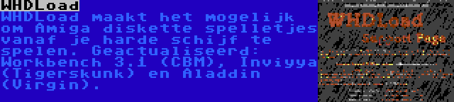 WHDLoad | WHDLoad maakt het mogelijk om Amiga diskette spelletjes vanaf je harde schijf te spelen. Geactualiseerd: Workbench 3.1 (CBM), Inviyya (Tigerskunk) en Aladdin (Virgin).