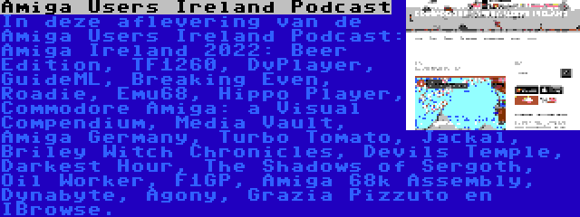 Amiga Users Ireland Podcast | In deze aflevering van de Amiga Users Ireland Podcast: Amiga Ireland 2022: Beer Edition, TF1260, DvPlayer, GuideML, Breaking Even, Roadie, Emu68, Hippo Player, Commodore Amiga: a Visual Compendium, Media Vault, Amiga Germany, Turbo Tomato, Jackal, Briley Witch Chronicles, Devils Temple, Darkest Hour, The Shadows of Sergoth, Oil Worker, F1GP, Amiga 68k Assembly, Dynabyte, Agony, Grazia Pizzuto en IBrowse.