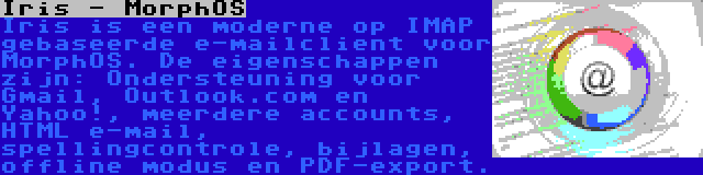 Iris - MorphOS | Iris is een moderne op IMAP gebaseerde e-mailclient voor MorphOS. De eigenschappen zijn: Ondersteuning voor Gmail, Outlook.com en Yahoo!, meerdere accounts, HTML e-mail, spellingcontrole, bijlagen, offline modus en PDF-export.
