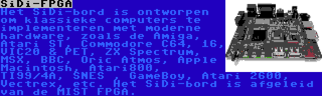 SiDi-FPGA | Het SiDi-bord is ontworpen om klassieke computers te implementeren met moderne hardware, zoals de Amiga, Atari ST, Commodore C64, 16, VIC20 & PET, ZX Spectrum, MSX, BBC, Oric Atmos, Apple Macintosh, Atari800, TI99/4A, SNES , GameBoy, Atari 2600, Vectrex, etc. Het SiDi-bord is afgeleid van de MIST FPGA.