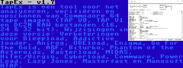 TapEx - v1.7 | TapEx is een tool voor het analyseren, verifiëren en opschonen van Commodore 64 tape images (TAP V0, TAP V1 en DC2N RAW bestanden (16, 24 & 32 bit). Wijzigingen in deze versie: Verbeteringen voor Bleepload, Addictive loader, Anirog, ODEload, Enigma, Go For the Gold, A&F, Biturbo, Phantom of the Asteroids, Rasterload, MIDAS, HiTec/Virgin, Cyberload, Commware, Power Load, Lazy Jones, Masterfast en Manosoft HTAP.