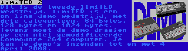 limiTED 2 | Dit is de tweede limiTED wedstrijd. limiTED is een on-line demo wedstrijd, met drie categorieën: 64 bytes, 128 bytes en 1024 bytes. Tevens moet de demo draaien op een niet gemodificeerde Commodore 264 computer. Je kan je demo's inzenden tot en met 4 April 2009.