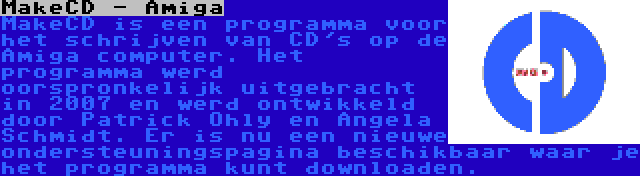 MakeCD - Amiga | MakeCD is een programma voor het schrijven van CD's op de Amiga computer. Het programma werd oorspronkelijk uitgebracht in 2007 en werd ontwikkeld door Patrick Ohly en Angela Schmidt. Er is nu een nieuwe ondersteuningspagina beschikbaar waar je het programma kunt downloaden.