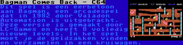 Bagman Comes Back - C64 | Dit spel is een eerbetoon aan Bagman, een arcadespel dat in 1982 door Valadon Automation is uitgebracht. Deze versie is gemaakt door LC-Games en heeft 8 volledig nieuwe levels. In het spel moet je de geldzakken vinden en verzamelen in een kruiwagen.