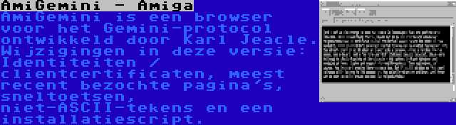 AmiGemini - Amiga | AmiGemini is een browser voor het Gemini-protocol ontwikkeld door Karl Jeacle. Wijzigingen in deze versie: Identiteiten / clientcertificaten, meest recent bezochte pagina's, sneltoetsen, niet-ASCII-tekens en een installatiescript.