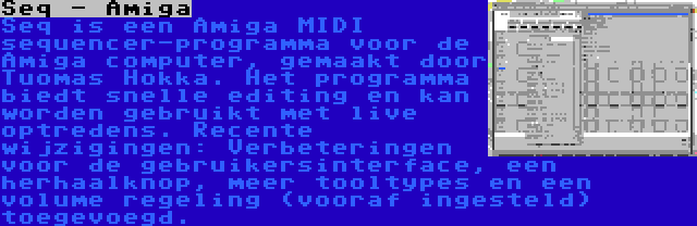 Seq - Amiga | Seq is een Amiga MIDI sequencer-programma voor de Amiga computer, gemaakt door Tuomas Hokka. Het programma biedt snelle editing en kan worden gebruikt met live optredens. Recente wijzigingen: Verbeteringen voor de gebruikersinterface, een herhaalknop, meer tooltypes en een volume regeling (vooraf ingesteld) toegevoegd.