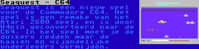 Seaquest - C64 | Seaquest is een nieuw spel voor de Commodore C64. Het spel is een remake van het Atari 2600 spel, en is door H4plo geconverteerd naar de C64. In het spel moet je de duikers redden maar de haaien en vijandelijke onderzeeërs vermijden.