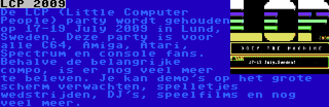 LCP 2009 | De LCP (Little Computer People) party wordt gehouden op 17-19 July 2009 in Lund, Sweden. Deze party is voor alle C64, Amiga, Atari, Spectrum en console fans. Behalve de belangrijke compo, is er nog veel meer te beleven. Je kan demo's op het grote scherm verwachten, spelletjes wedstrijden, DJ's, speelfilms en nog veel meer.