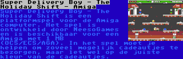 Super Delivery Boy - The Holiday Shift - Amiga | Super Delivery Boy - The Holiday Shift is een platformspel voor de Amiga computer. Het spel is ontwikkeld door NeesoGames en is beschikbaar voor een Amiga met 1 MB (OCS/ECS/AGA). In het spel moet je helpen om zoveel mogelijk cadeautjes te bezorgen, maar let wel op de juiste kleur van de cadeautjes.