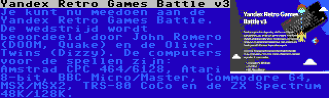 Yandex Retro Games Battle v3 | Je kunt nu meedoen aan de Yandex Retro Games Battle. De wedstrijd wordt beoordeeld door John Romero (DOOM, Quake) en de Oliver Twins (Dizzy). De computers voor de spellen zijn: Amstrad CPC 464/6128, Atari 8-bit, BBC Micro/Master, Commodore 64, MSX/MSX2, TRS-80 CoCo en de ZX Spectrum 48K/128K.