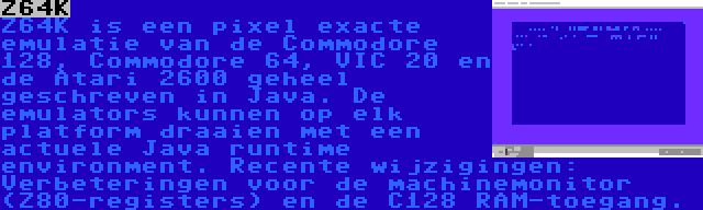 Z64K | Z64K is een pixel exacte emulatie van de Commodore 128, Commodore 64, VIC 20 en de Atari 2600 geheel geschreven in Java. De emulators kunnen op elk platform draaien met een actuele Java runtime environment. Recente wijzigingen: Verbeteringen voor de machinemonitor (Z80-registers) en de C128 RAM-toegang.