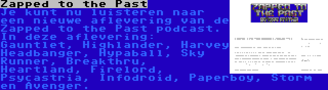 Zapped to the Past | Je kunt nu luisteren naar een nieuwe aflevering van de Zapped to the Past podcast. In deze aflevering: Gauntlet, Highlander, Harvey Headbanger, Hypaball, Sky Runner, Breakthru, Heartland, Firelord, Psycastria, Infodroid, Paperboy, Storm en Avenger.