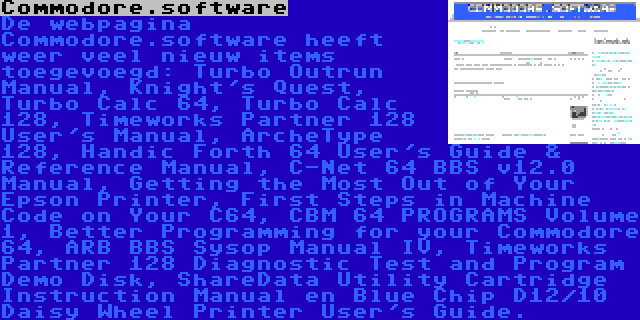 Commodore.software | De webpagina Commodore.software heeft weer veel nieuw items toegevoegd: Turbo Outrun Manual, Knight's Quest, Turbo Calc 64, Turbo Calc 128, Timeworks Partner 128 User's Manual, ArcheType 128, Handic Forth 64 User's Guide & Reference Manual, C-Net 64 BBS v12.0 Manual, Getting the Most Out of Your Epson Printer, First Steps in Machine Code on Your C64, CBM 64 PROGRAMS Volume 1, Better Programming for your Commodore 64, ARB BBS Sysop Manual IV, Timeworks Partner 128 Diagnostic Test and Program Demo Disk, ShareData Utility Cartridge Instruction Manual en Blue Chip D12/10 Daisy Wheel Printer User's Guide.